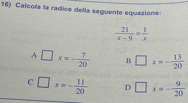 Calcola la radice della seguente equazione:
 21/x-9 = 1/x 
A □ x=- 7/20 
B □ x=- 13/20 
C □ x=- 11/20 
D □ x=- 9/20 