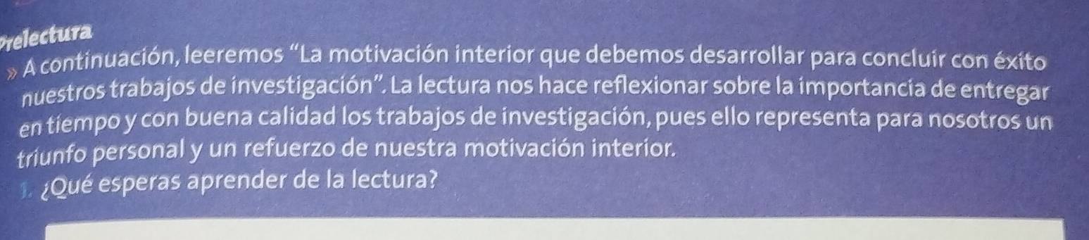 Prelectura 
» A continuación, leeremos “La motivación interior que debemos desarrollar para concluir con éxito 
nuestros trabajos de investigación'. La lectura nos hace reflexionar sobre la importancia de entregar 
en tiempo y con buena calidad los trabajos de investigación, pues ello representa para nosotros un 
triunfo personal y un refuerzo de nuestra motivación interior. 
¿Qué esperas aprender de la lectura?