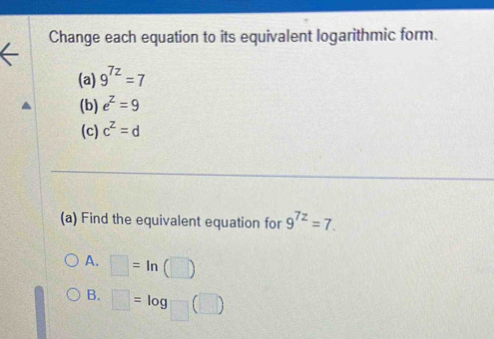 Change each equation to its equivalent logarithmic form.
(a) 9^(7z)=7
(b) e^z=9
(c) c^z=d
(a) Find the equivalent equation for 9^(7z)=7.
A. □ =ln (□ )
B. □ =log □ (□ )