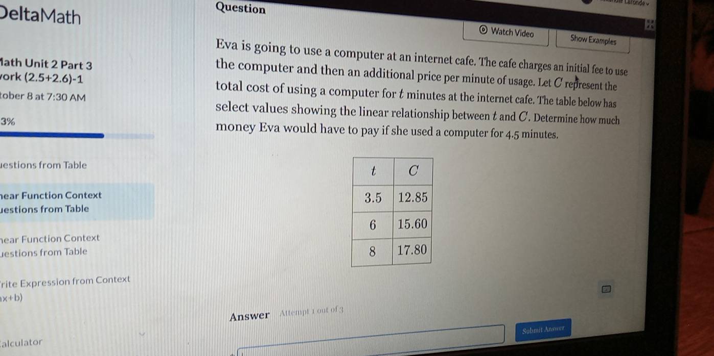 DeltaMath 
Question 
Watch Video Show Examples 
Eva is going to use a computer at an internet cafe. The cafe charges an initial fee to use 
1ath Unit 2 Part 3 
the computer and then an additional price per minute of usage. Let C represent the 
ork (2.5+2.6) -1 total cost of using a computer for t minutes at the internet cafe. The table below has 
tober 8 at 7:30 AM select values showing the linear relationship between t and C. Determine how much
3% money Eva would have to pay if she used a computer for 4.5 minutes. 
estions from Table 
hear Function Context 
estions from Table 
ear Function Context 
estions from Table 
rite Expression from Context
x+b)
Answer Attempt 1 out of 3 
Submit Answer 
alculator