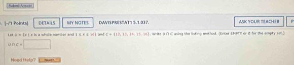 Subrd Answar 
. [-/1 Points] DETAILS MY NOTES DAVISPRESTAT1 5.1.037. ASK YOUR TEACHER P 
Let U= x|x is a whole number and 1≤ x≤ 16) and C= 12,13,14,15,16. Write U∩ ^ Cusing the listing method. (Enter EMPTY or Ø for the empty set.)
c= □ 
Need Help? aned 1