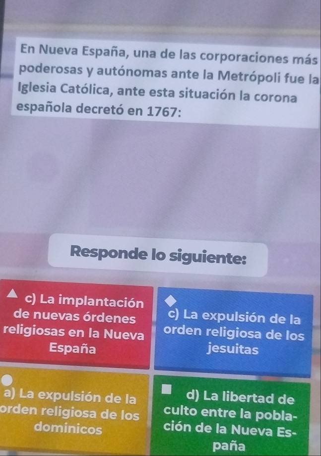 En Nueva España, una de las corporaciones más
poderosas y autónomas ante la Metrópoli fue la
Iglesia Católica, ante esta situación la corona
española decretó en 1767:
Responde lo siguiente:
c) La implantación
de nuevas órdenes c) La expulsión de la
religiosas en la Nueva orden religiosa de los
España jesuitas
a) La expulsión de la d) La libertad de
culto entre la pobla-
orden religiosa de los ción de la Nueva Es-
dominicos
paña