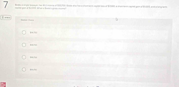 Beata, a single taxpayer, has W-2 income of $93,700. Beata also has a short-term capital loss of $7,000, a short-term capital gain of $1,000 , and a long-term
7 capital gain of $2,000. What is Beete's gross income?
Multipie Choice
$96,750
$90.700
$90,750
$09,750