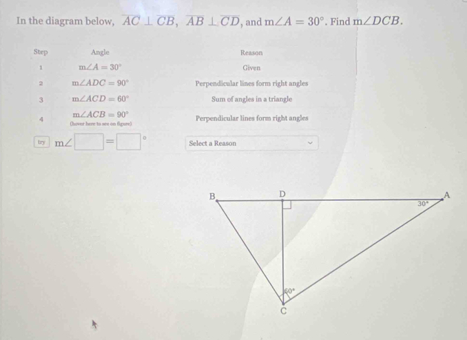 In the diagram below, overline AC⊥ overline CB,overline AB⊥ overline CD , and m∠ A=30°. Find m∠ DCB.
Step Angle Reason
1 m∠ A=30° Given
2 m∠ ADC=90° Perpendicular lines form right angles
3 m∠ ACD=60° Sum of angles in a triangle
m∠ ACB=90°
4 (haver here to see on figure) Perpendicular lines form right angles
try m∠ □ =□° Select a Reason