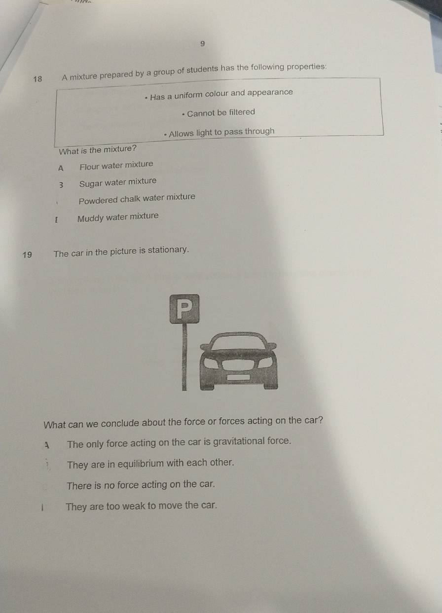 9
18 A mixture prepared by a group of students has the following properties:
• Has a uniform colour and appearance
Cannot be filtered
• Allows light to pass through
What is the mixture?
A Flour water mixture
3 Sugar water mixture
Powdered chalk water mixture
[ Muddy water mixture
19 The car in the picture is stationary.
P
What can we conclude about the force or forces acting on the car?
A The only force acting on the car is gravitational force.
They are in equilibrium with each other.
There is no force acting on the car.
They are too weak to move the car.