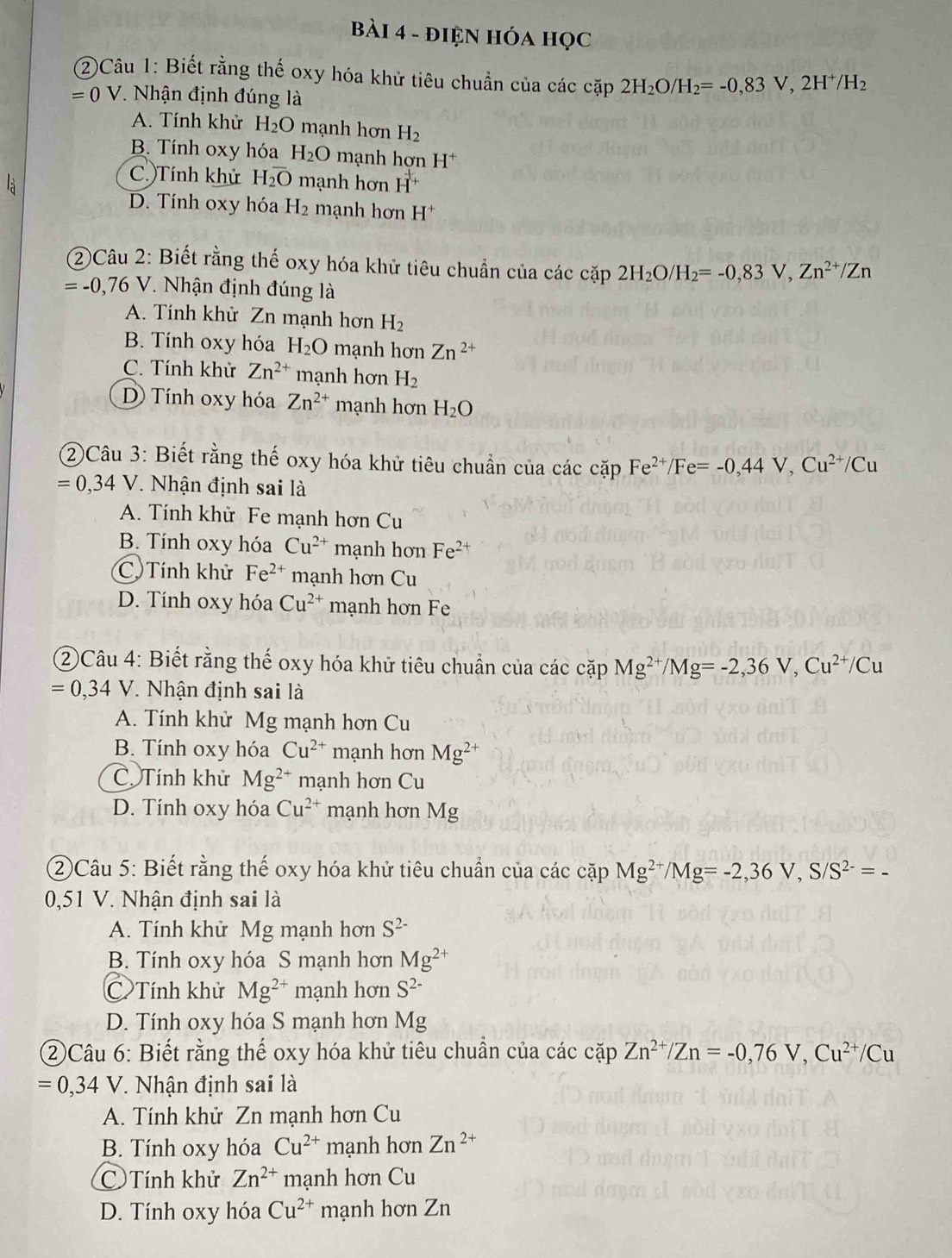 điệN HóA học
(2)Câu 1: Biết rằng thế oxy hóa khử tiêu chuẩn của các cặp 2H_2O/H_2=-0,83V,2H^+/H_2
=0 V. Nhận định đúng là
A. Tính khử H_2O mạnh hơn H_2
B. Tính oxy hóa H_2O mạnh hơn H^+
C. Tính khử H_2overline O mạnh hơn H^+
D. Tính oxy hóa H_2 mạnh hơn H^+
②Câu 2: Biết rằng thế oxy hóa khử tiêu chuẩn của các cặp 2H_2O/H_2=-0,83V,Zn^(2+)/Zn
=-0,76V 7 Nhận định đúng là
A. Tính khử Zn mạnh hơn H_2
B. Tính oxy hóa H_2O mạnh hơn Zn^(2+)
C. Tính khử Zn^(2+) mạnh hơn H_2
D Tính oxy hóa Zn^(2+) mạnh hơn H_2O
②Câu 3: Biết rằng thế oxy hóa khử tiêu chuẩn của các cặp Fe^(2+)/Fe=-0,44V,Cu^(2+)/Cu
=0,34V * Nhận định sai là
A. Tính khử Fe mạnh hơn Cu
B. Tính oxy hóa Cu^(2+) mạnh hơn Fe^(2+)
C Tính khử Fe^(2+) mạnh hơn Cu
D. Tính oxy hóa Cu^(2+) mạnh hơn Fe
②Câu 4: Biết rằng thế oxy hóa khử tiêu chuẩn của các cặp aD Mg^(2+)/Mg=-2,36V,Cu^(2+)/Cu
=0,34V * Nhận định sai là
A. Tính khử Mg mạnh hơn Cu
B. Tính oxy hóa Cu^(2+) mạnh hơn Mg^(2+)
C Tính khử Mg^(2+) mạnh hơn Cu
D. Tính oxy hóa Cu^(2+) mạnh hơn Mg
②Câu 5: Biết rằng thế oxy hóa khử tiêu chuẩn của các cặp Mg^(2+)/Mg=-2,36V,S/S^(2-)=-
0,51 V. Nhận định sai là
A. Tính khử Mg mạnh hơn S^(2-)
B. Tính oxy hóa S mạnh hơn Mg^(2+)
C Tính khử Mg^(2+) mạnh hơn S^(2-)
D. Tính oxy hóa S mạnh hơn Mg
②Câu 6: Biết rằng thế oxy hóa khử tiêu chuẩn của các cặp Zn^(2+)/Zn=-0,76V,Cu^(2+)/Cu
=0,34V * Nhận định sai là
A. Tính khử Zn mạnh hơn Cu
B. Tính oxy hóa Cu^(2+) mạnh hơn Zn^(2+)
C  Tính khử Zn^(2+) mạnh hơn Cu
D. Tính oxy hóa Cu^(2+) mạnh hơn Zn