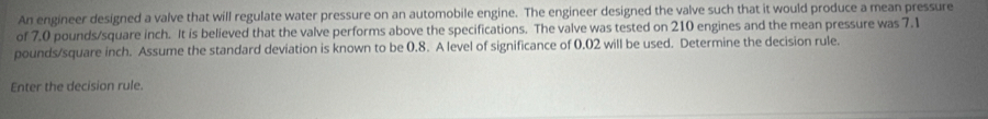 An engineer designed a valve that will regulate water pressure on an automobile engine. The engineer designed the valve such that it would produce a mean pressure 
of 7.0 pounds/square inch. It is believed that the valve performs above the specifications. The valve was tested on 210 engines and the mean pressure was 7.1
pounds/square inch. Assume the standard deviation is known to be 0.8. A level of significance of 0.02 will be used. Determine the decision rule. 
Enter the decision rule.