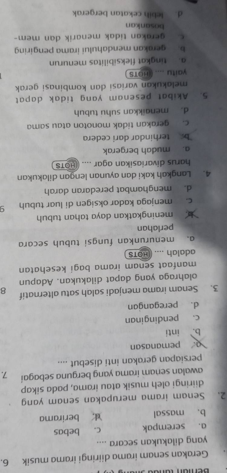 Gerakan senam irama diiringi irama musik 6.
yang dilakukan secara ....
a. serempak c. bebas
b、 massal d. berirama
2. Senam irama merupakan senam yang
diiringi oleh musik atau irama, pada sikap
awalan senam irama yang berguna sebagai 7.
persiapan gerakan inti disebut ....
a. pemanasan
b. inti
c. pendinginan
d. peregangan
3. Senam irama menjadi salah satu alternatif 8
olahraga yang dapat dilakukan. Adapun
manfaat senam irama bagi kesehatan
adalah .... ( HOTS
a. menurunkan fungsi tubuh secara
perlahan
meningkatkan daya tahan tubuh
c. menjaga kadar oksigen di luar tubuh 9
d. menghambat peredaran darah
4. Langkah kaki dan ayunan lengan dilakukan
harus divariasikan agar .... ( HOTS
a. mudah bergerak
b.terhindar darí cedera
c. gerakan tidak monoton atau sama
d. menaikkan suhu tubuh
5. Akibat pesenam yang tidak dapat
melakukan variasi dan kombinasi gerak
yaitu .... ( HOTS
a. tingkat fleksibilitas menurun
b. gerakan mendahului irama pengiring
gerakan tidak menarik dan mem-
bosankan
d. lebih cekatan bergerak