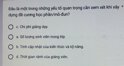 Đâu là một trong những yếu tố quan trọng cần xem xét khi xây *
dựng đề cương học phần/mô-đun?
c. Chi phí giảng dạy.
a. Số lượng sinh viên trong lớp
b. Tính cập nhật của kiến thức và kỹ năng.
d. Thời gian ránh của giáng viên.