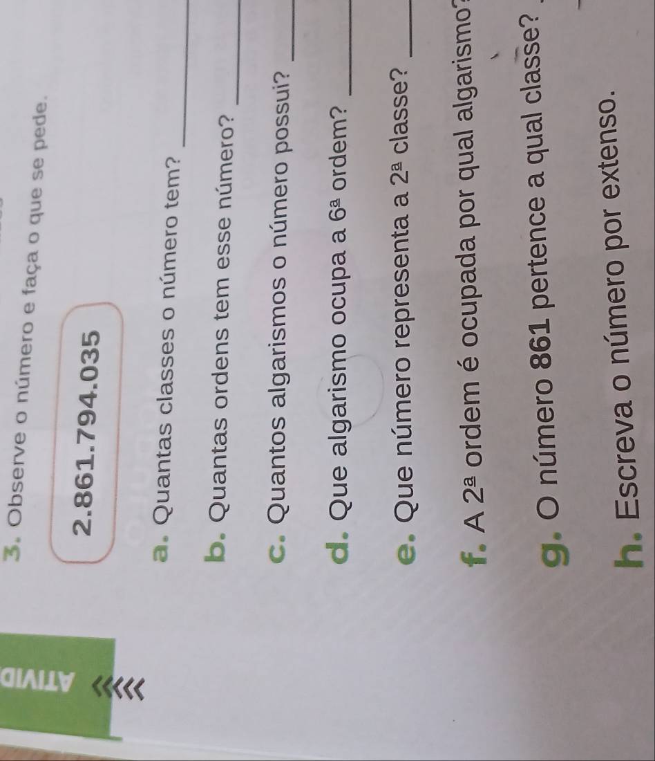 Observe o número e faça o que se pede. 
« 2.861.794.035
_ 
a. Quantas classes o número tem? 
_ 
b. Quantas ordens tem esse número? 
c. Quantos algarismos o número possui?_ 
d. Que algarismo ocupa a 6^(_ a) ordem?_ 
e. Que número representa a 2^(_ a) classe?_ 
f. A 2^(_ a) ordem é ocupada por qual algarismo? 
g. O número 861 pertence a qual classe? 
h. Escreva o número por extenso.