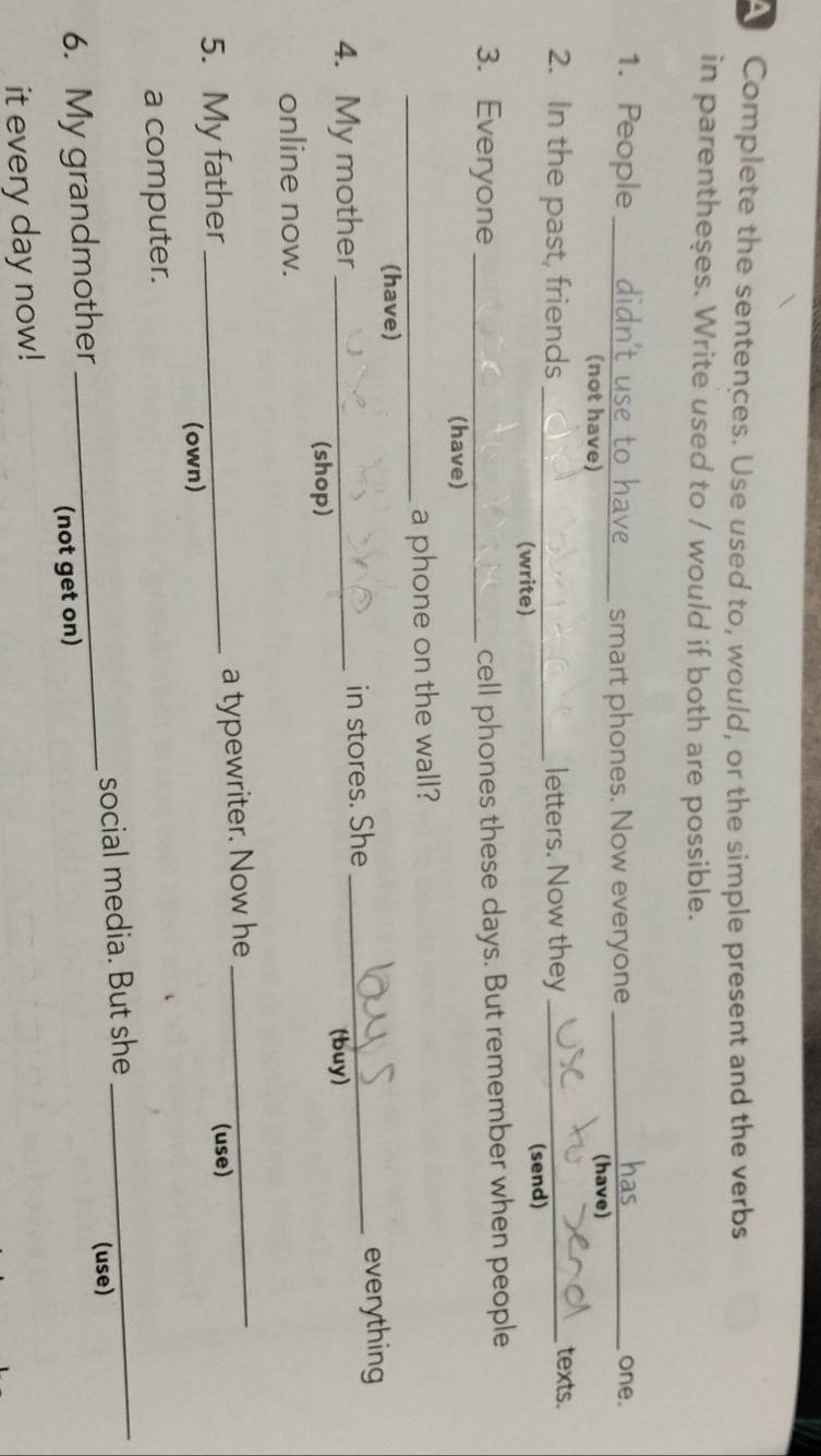 Complete the sentences. Use used to, would, or the simple present and the verbs 
in parentheses. Write used to / would if both are possible. 
1. People _didn't use to have ___ smart phones. Now everyone _one. 
(not have) (have) 
2. In the past, friends _letters. Now they_ texts. 
(write) (send) 
3. Everyone_ 
cell phones these days. But remember when people 
(have) 
_a phone on the wall? 
(have) 
4. My mother _in stores. She_ 
everything 
(shop) (buy) 
online now. 
5. My father_ a typewriter. Now he_ 
(use) 
(own) 
a computer. 
(use) 
6. My grandmother _social media. But she 
_ 
(not get on) 
it every day now!