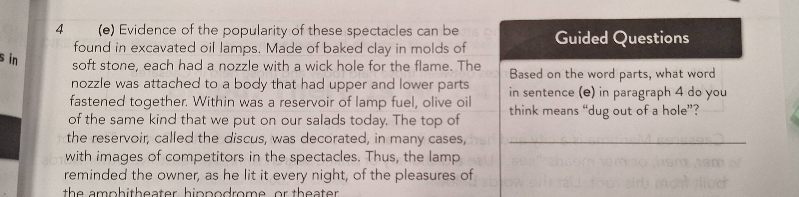 4 (e) Evidence of the popularity of these spectacles can be 
found in excavated oil lamps. Made of baked clay in molds of 
Guided Questions 
s in 
soft stone, each had a nozzle with a wick hole for the flame. The 
Based on the word parts, what word 
nozzle was attached to a body that had upper and lower parts in sentence (e) in paragraph 4 do you 
fastened together. Within was a reservoir of lamp fuel, olive oil 
think means “dug out of a hole”? 
of the same kind that we put on our salads today. The top of 
the reservoir, called the discus, was decorated, in many cases,_ 
with images of competitors in the spectacles. Thus, the lamp 
reminded the owner, as he lit it every night, of the pleasures of 
the amphitheater hippodrome, or theater .