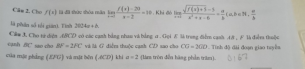 Cho f(x) là đã thức thỏa mãn limlimits _xto 2 (f(x)-20)/x-2 =10. Khi đó limlimits _xto 2 (sqrt(f(x)+5)-5)/x^2+x-6 = a/b (a,b∈ N,  a/b 
là phân số tối giản). Tính 2024a+b. 
Câu 3. Cho tứ diện ABCD có các cạnh bằng nhau và bằng a. Gọi E là trung điểm cạnh AB , F là điểm thuộc 
cạnh BC sao cho BF=2FC và là G điểm thuộc cạnh CD sao cho CG=2GD. Tính độ dài đoạn giao tuyến 
của mặt phẳng (EFG) và mặt bên (ACD) khi a=2 (làm tròn đến hàng phần trăm).