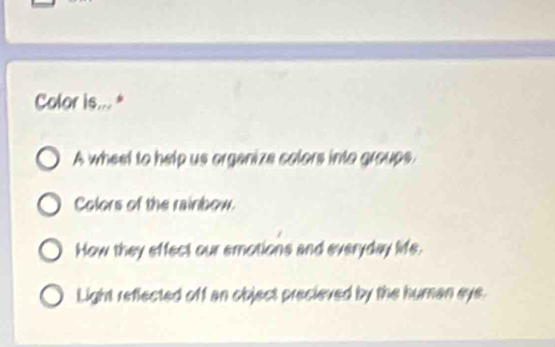 Color is... *
A wheet to help us organize colors into groups.
Colors of the rainbow.
How they effect our emotions and everyday life.
Light reflected off an object precieved by the human eye.