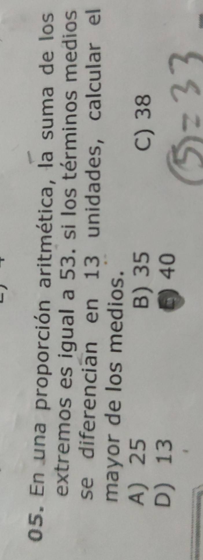 En una proporción aritmética, la suma de los
extremos es igual a 53. si los términos medios
se diferencian en 13 unidades, calcular el
mayor de los medios.
A) 25
B) 35 C) 38
D) 13 5 40
