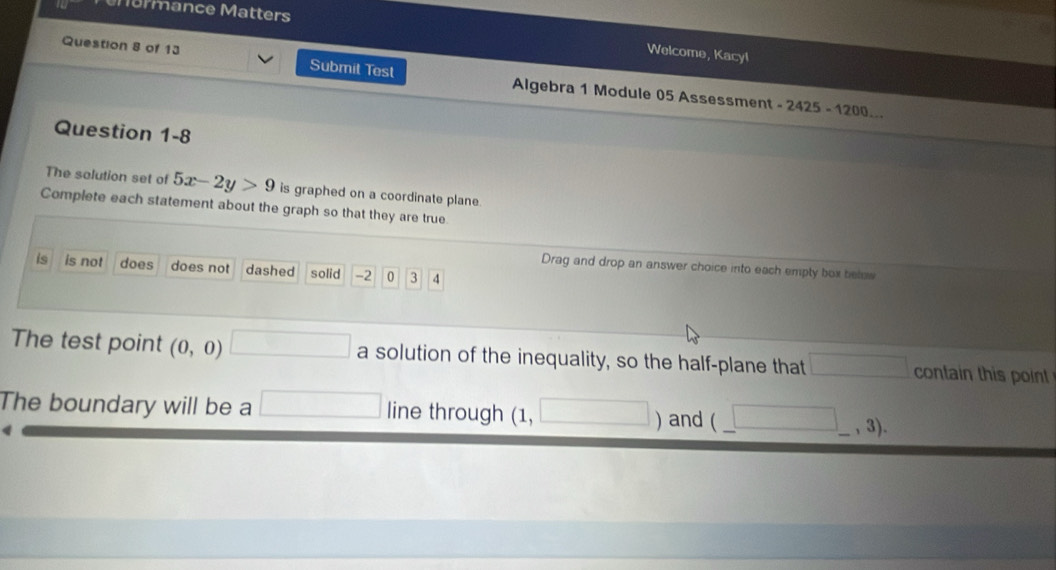 Marmance Matters 
Welcome, Kacy! 
Question 8 of 13 Submit Test Algebra 1 Module 05 Assessment
-2425-1200
Question 1-8 
The solution set of 5x-2y>9 is graphed on a coordinate plane 
Complete each statement about the graph so that they are true 
Drag and drop an answer choice into each empty box telus 
is is not does does not dashed solid -2 0 3 4
The test point (0,0) □ a solution of the inequality, so the half-plane that □ contain this point 
The boundary will be a □ line through (1, □ ) and (□ ,3).