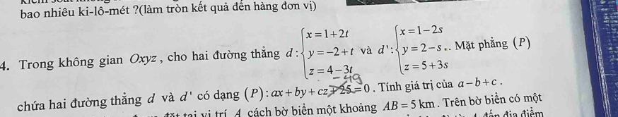 bao nhiêu ki-lô-mét ?(làm tròn kết quả đến hàng đơn vị) 
4. Trong không gian Oxyz, cho hai đường thẳng đ d:beginarrayl x=1+2t y=-2+t z=4-3tendarray. và d':beginarrayl x=1-2s y=2-s, z=5+3sendarray.. Mặt phẳng (P) 
chứa hai đường thẳng d và d' có dạng (P): ax+by+cz+25=0. Tính giá trị của a-b+c. 
tai vị trí A. cách bờ biển một khoảng AB=5km. Trên bờ biển có một 
dễn địa điểm