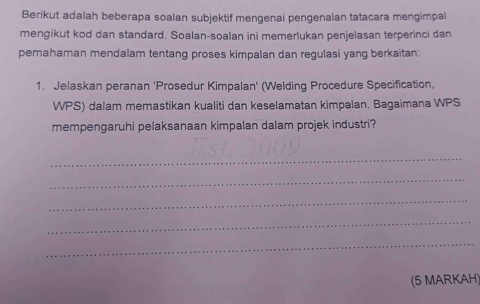 Berikut adalah beberapa soalan subjektif mengenai pengenalan tatacara mengimpal 
mengikut kod dan standard. Soalan-soalan ini memerlukan penjelasan terperinci dan 
pemahaman mendalam tentang proses kimpalan dan regulasi yang berkaitan: 
1. Jelaskan peranan 'Prosedur Kimpalan' (Welding Procedure Specification, 
WPS) dalam memastikan kualiti dan keselamatan kimpalan. Bagaimana WPS 
mempengaruhi pelaksanaan kimpalan dalam projek industri? 
_ 
_ 
_ 
_ 
_ 
(5 MARKAH)