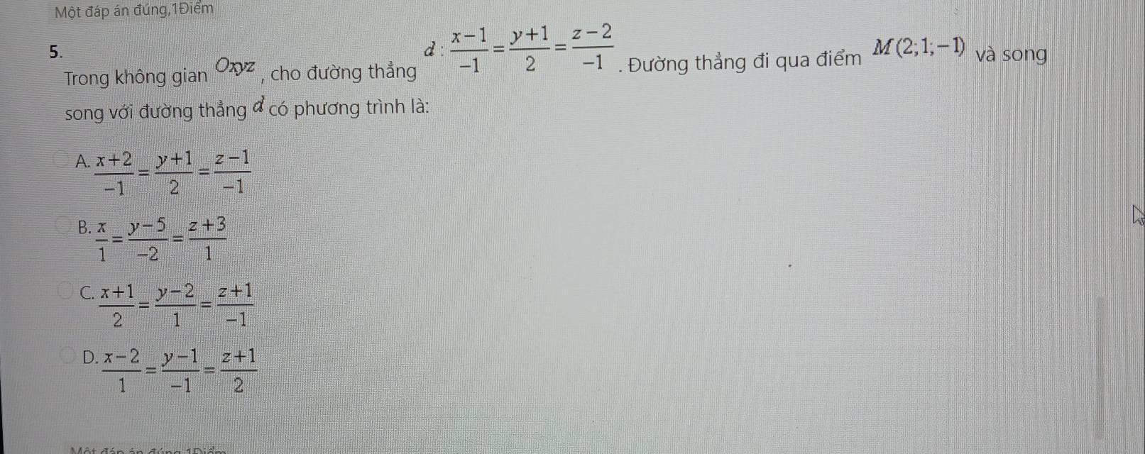 Một đáp án đúng,1Điểm
d  (x-1)/-1 = (y+1)/2 = (z-2)/-1 
5. và sōng
Trong không gian Oxyz , cho đường thẳng . Đường thẳng đi qua điểm M(2;1;-1)
song với đường thẳng đ có phương trình là:
A.  (x+2)/-1 = (y+1)/2 = (z-1)/-1 
B.  x/1 = (y-5)/-2 = (z+3)/1 
C.  (x+1)/2 = (y-2)/1 = (z+1)/-1 
D  (x-2)/1 = (y-1)/-1 = (z+1)/2 