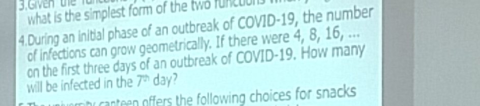 what is the simplest form of the two funcuuns . 
4.During an initial phase of an outbreak of COVID- 19, the number 
of infections can grow geometrically. If there were 4, 8, 16, ... 
on the first three days of an outbreak of COVID- 19. How many 
will be infected in the 7^(th) day? 
h canteen offers the following choices for snacks .