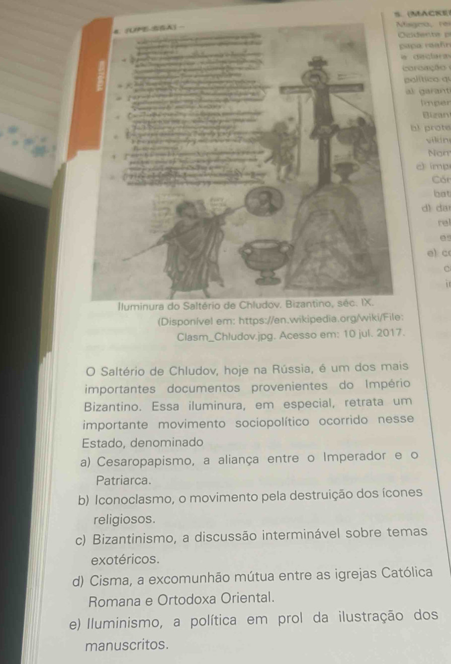 S、 MACKE
fissca ré
uidenta p
apa reañn
e dectarm
co raaçã 
palítico qu
al garant
lmper
Bigan
b! prote
viln
Nom
ch imp
Cốn
bat
d) da
rel
es
e) c
C

(Disponível em: https://en.wikipedia.org/wiki/File:
Clasm_Chludov.jpg. Acesso em: 10 jul. 2017.
O Saltério de Chludov, hoje na Rússia, é um dos mais
importantes documentos provenientes do Império
Bizantino. Essa iluminura, em especial, retrata um
importante movimento sociopolítico ocorrido nesse
Estado, denominado
a) Cesaropapismo, a aliança entre o Imperador e o
Patriarca.
b) Iconoclasmo, o movimento pela destruição dos ícones
religiosos.
c) Bizantinismo, a discussão interminável sobre temas
exotéricos.
d) Cisma, a excomunhão mútua entre as igrejas Católica
Romana e Ortodoxa Oriental.
e) Iluminismo, a política em prol da ilustração dos
manuscritos.