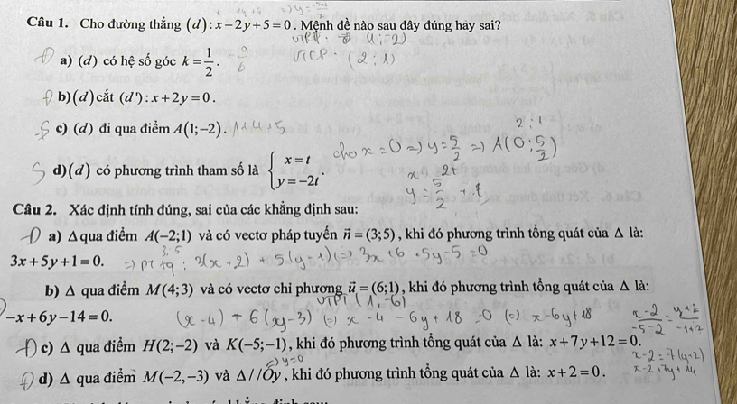 Cho đường thẳng (d): x-2y+5=0. Mệnh đề nào sau đây đúng hay sai?
a) (d) có hệ số góc k= 1/2 .
b)(d)cắt (d'): x+2y=0.
c) (d) đi qua điểm A(1;-2).
d)(d) có phương trình tham số là beginarrayl x=t y=-2tendarray.
Câu 2. Xác định tính đúng, sai của các khẳng định sau:
a) Δ qua điềm A(-2;1) và có vectơ pháp tuyến vector n=(3;5) , khi đó phương trình tổng quát của △ là:
3x+5y+1=0. 
b) ∠ qua điểm M(4;3) và có vectơ chỉ phương vector u=(6;1) , khi đó phương trình tổng quát của △ la.
-x+6y-14=0. 
c) Δ qua điểm H(2;-2) và K(-5;-1) , khi đó phương trình tổng quát của Δ là: x+7y+12=0
d) Δ qua điểm M(-2,-3) và △ //Oy , khi đó phương trình tổng quát của . △ là: x+2=0.