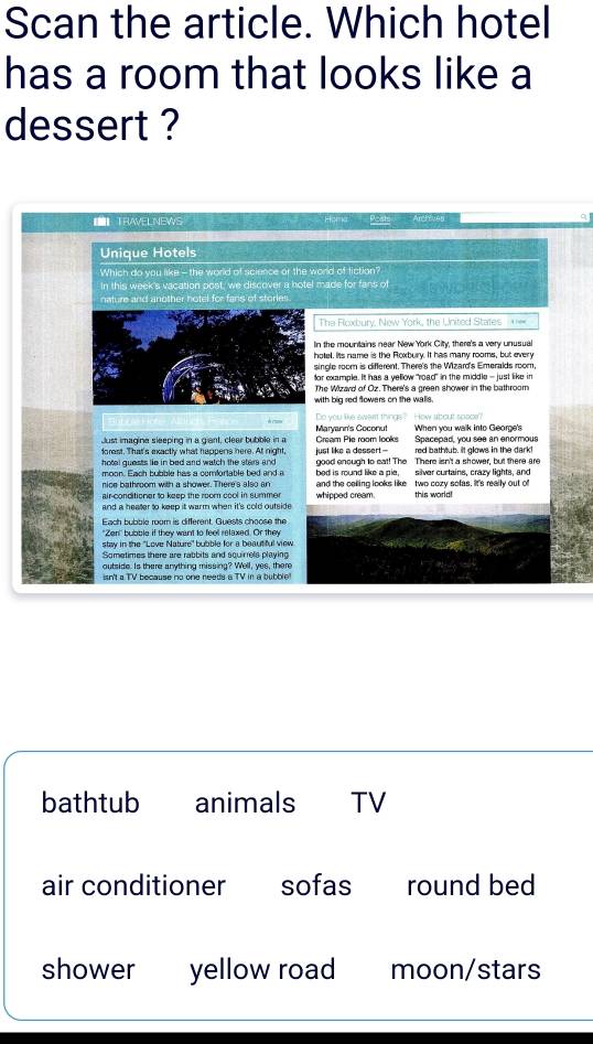 Scan the article. Which hotel
has a room that looks like a
dessert ?
【【】TRAVELNEWS m '
Unique Hotels
Which do you like - the world of science or the world of fiction?
In this week's vacation post, we discover a hotel made for fans of
nature and another hotel for fans of storie
The Floxbury. New York, the IInited States + ==
In the mountains near New York City, there's a very unusual
hotel. Its name is the Roxbury. It has many rooms, but every
single room is different. There's the Wizard's Emeralds room,
or example. It has a yellow "road" in the middle - just like in
The Wizard of Oz. There's a creen shower in the bathroom
with big red flowers on the walls.
Just imagina sleeping in a giant, clear bubble in a Maryann's Coconut Cream Pie room looks When you walk into George's
forest. That's exactly what happens here. At night, just like a dessert -- Spacepad, you see an enormous
red bathtub. It glows in the dark!
moon. Each bubble has a comfortable bed and a good enough to eat! The There isn't a shower, but there are
hotel guests lie in bed and watch the star and bed is round like a gie. silver curtains, crazy lights, and
nice bathroom with a shower. There's also an
air-conditioner to keep the room cool in summe whipped cream. and the celling looks like two cozy sofas. It's really out of
and a heater to keep it warm when it's cold outside . this world!
"Zen' bubble if they want to feel relaxed. Or they
staw in the 'Love Nature'' bubble for a beautiful view
Sometimes there are rabbits and squirrels playing
outside. Is there anything missing? Well, yes, there
isn't a TV because no one needs a TV in a bubblie 
bathtub animals TV
air conditioner sofas round bed
shower yellow road moon/stars