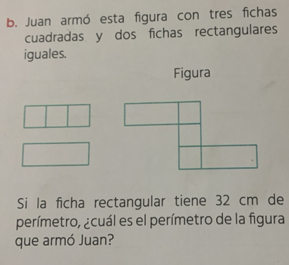 Juan armó esta figura con tres fichas 
cuadradas y dos fichas rectangulares 
iguales. 
Figura 
Si la ficha rectangular tiene 32 cm de 
perímetro, ¿cuál es el perímetro de la figura 
que armó Juan?