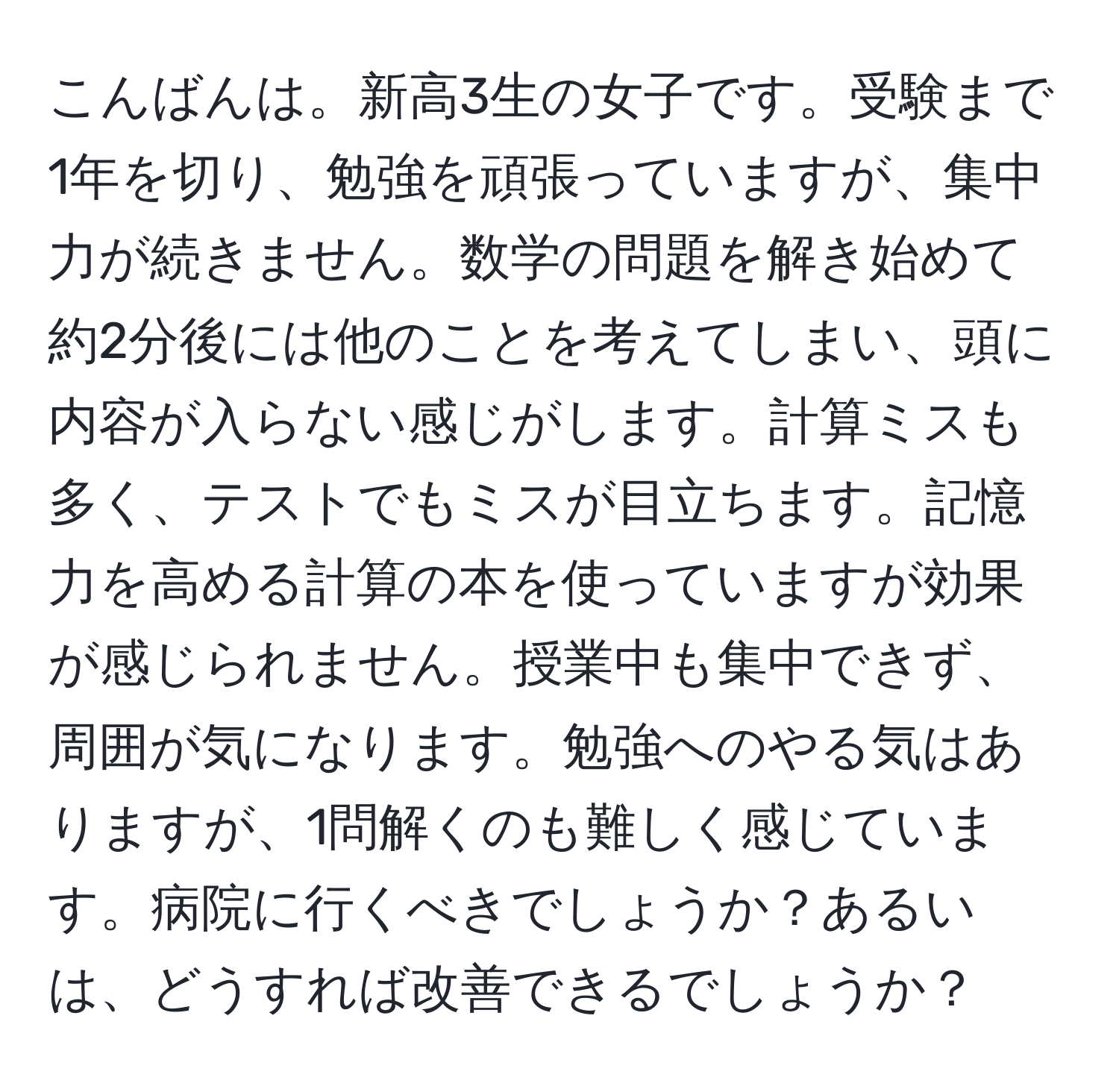 こんばんは。新高3生の女子です。受験まで1年を切り、勉強を頑張っていますが、集中力が続きません。数学の問題を解き始めて約2分後には他のことを考えてしまい、頭に内容が入らない感じがします。計算ミスも多く、テストでもミスが目立ちます。記憶力を高める計算の本を使っていますが効果が感じられません。授業中も集中できず、周囲が気になります。勉強へのやる気はありますが、1問解くのも難しく感じています。病院に行くべきでしょうか？あるいは、どうすれば改善できるでしょうか？