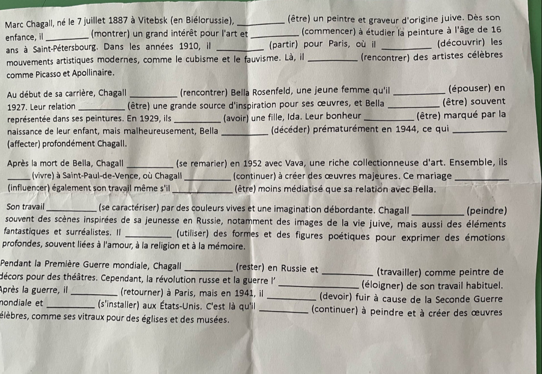 Marc Chagall, né le 7 juillet 1887 à Vitebsk (en Biélorussie), _(être) un peintre et graveur d'origine juive. Dès son
enfance, il_  (montrer) un grand intérêt pour l'art et _(commencer) à étudier la peinture à l'âge de 16
ans à Saint-Pétersbourg. Dans les années 1910, il _(partir) pour Paris, où il _(découvrir) les
mouvements artistiques modernes, comme le cubisme et le fauvisme. Là, il_
(rencontrer) des artistes célèbres
comme Picasso et Apollinaire.
Au début de sa carrière, Chagall _(rencontrer) Bella Rosenfeld, une jeune femme qu'il _(épouser) en
1927. Leur relation _(être) une grande source d'inspiration pour ses œuvres, et Bella _(être) souvent
représentée dans ses peintures. En 1929, ils _(avoir) une fille, Ida. Leur bonheur _(être) marqué par la
naissance de leur enfant, mais malheureusement, Bella _(décéder) prématurément en 1944, ce qui_
(affecter) profondément Chagall.
Après la mort de Bella, Chagall _(se remarier) en 1952 avec Vava, une riche collectionneuse d'art. Ensemble, ils
_(vivre) à Saint-Paul-de-Vence, où Chagall _(continuer) à créer des œuvres majeures. Ce mariage_
(influencer) également son travail même s'il_ (être) moins médiatisé que sa relation avec Bella.
Son travail_ (se caractériser) par des couleurs vives et une imagination débordante. Chagall _(peindre)
souvent des scènes inspirées de sa jeunesse en Russie, notamment des images de la vie juive, mais aussi des éléments
fantastiques et surréalistes. Il _(utiliser) des formes et des figures poétiques pour exprimer des émotions
profondes, souvent liées à l'amour, à la religion et à la mémoire.
Pendant la Première Guerre mondiale, Chagall _(rester) en Russie et
_(travailler) comme peintre de
décors pour des théâtres. Cependant, la révolution russe et la guerre l'
_(éloigner) de son travail habituel.
Après la guerre, il _(retourner) à Paris, mais en 1941, il _(devoir) fuir à cause de la Seconde Guerre
nondiale et _(s'installer) aux États-Unis. C'est là qu'il _(continuer) à peindre et à créer des œuvres
célèbres, comme ses vitraux pour des églises et des musées.