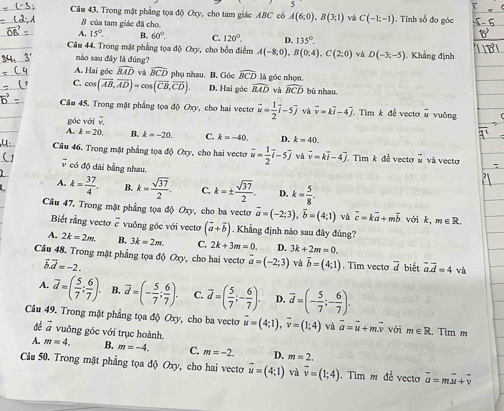 Trong mặt phẳng tọa độ Oxy, cho tam giác ABC có A(6;0),B(3;1) và C(-1;-1). Tính số đo góc
B của tam giác đã cho.
A. 15°. B. 60°. C. 120°. D. 135°.
Câu 44. Trong mặt phẳng tọa độ Oxy, cho bốn điểm A(-8;0),B(0;4),C(2;0) và D(-3;-5). Khẳng định
nào sau đây là đúng?
A. Hai góc widehat BAD và widehat BCD phụ nhau. B. Góc widehat BCD là góc nhọn.
C. cos (overline AB,overline AD)=cos (overline CB,overline CD). D. Hai góc widehat BAD và widehat BCD bù nhau.
Câu 45. Trong mặt phẳng tọa độ Oxy, cho hai vectơ vector u= 1/2 vector i-5vector j và vector v=kvector i-4vector j. Tìm k để vectơ# vuông
góc với v
A. k=20. B. k=-20. C. k=-40. D. k=40.
Câu 46. Trong mặt phẳng tọa độ Oxy, cho hai vectơ vector u= 1/2 vector i-5vector j và vector v=kvector i-4vector j. Tìm k để vectơ vector u và vectơ
vector v có độ dài bằng nhau.
A. k= 37/4 . B. k= sqrt(37)/2 . C. k=±  sqrt(37)/2 . D. k= 5/8 .
Câu 47. Trong mặt phẳng tọa độ Oxy, cho ba vectơ vector a=(-2;3),vector b=(4;1) và vector c=kvector a+mvector b với k, m∈ R.
Biết rằng vectơ vector c vuông góc với vectơ (vector a+vector b). Khẳng định nào sau đây đúng?
A. 2k=2m. B. 3k=2m. C. 2k+3m=0. D. 3k+2m=0.
Câu 48. Trong mặt phẳng tọa độ Oxy, cho hai vectơ vector a=(-2;3) và vector b=(4;1). Tìm vecto vector d biết vector a.vector d=4 và
vector b.vector d=-2.
A. vector d=( 5/7 ; 6/7 ). B. vector d=(- 5/7 ; 6/7 ). C. vector d=( 5/7 ;- 6/7 ). D. vector d=(- 5/7 ;- 6/7 ).
Câu 49. Trong mặt phẳng tọa độ Oxy, cho ba vectơ vector u=(4;1),vector v=(1;4) và vector a=vector u+mvector v với m∈ R. Tìm m
đề vector a vuông góc với trục hoành.
A. m=4. B. m=-4. C. m=-2. D. m=2.
Câu 50. Trong mặt phẳng tọa độ Oxy, cho hai vectơ vector u=(4;1) và vector v=(1;4). Tìm m đề vecto vector a=mvector u+vector v