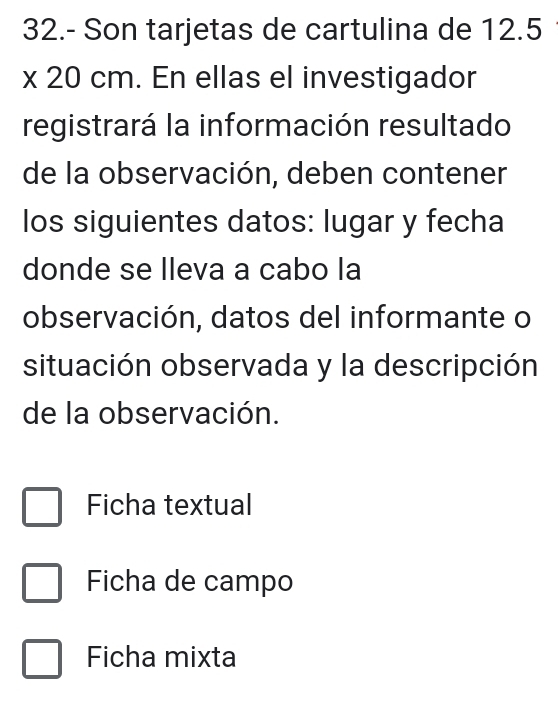 32.- Son tarjetas de cartulina de 12.5
x 20 cm. En ellas el investigador
registrará la información resultado
de la observación, deben contener
los siguientes datos: lugar y fecha
donde se lleva a cabo la
observación, datos del informante o
situación observada y la descripción
de la observación.
Ficha textual
Ficha de campo
Ficha mixta