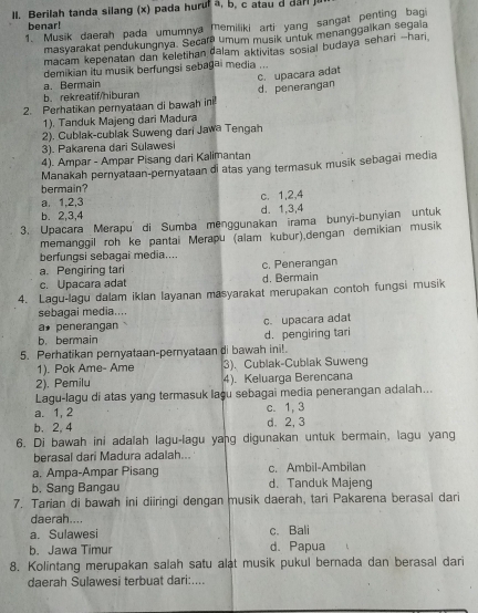 Berilah tanda silang (x) pada hurul a, b, c atau d da
benar!
1. Musik daerah pada umumnya memiliki arti yang sangat penting bagi
masyarakat pendukungnya. Secara umum musik untuk menanggaikan segala
macam kepenatan dan keletihan dalam aktivitas sosial budaya sehari -hari
demikian itu musik berfungsi sebagai media ...
a. Bermain
2. Perhatikan pernyataan di bawah ini d.penerangan c. upacara adat
b.rekreatif/hiburan
1). Tanduk Majeng dari Madura
2). Cublak-cublak Suweng dari Jawa Tengah
3). Pakarena dari Sulawesi
4). Ampar - Ampar Pisang dari Kalimantan
bermain? Manakah pernyataan-pernyataan di atas yang termasuk musik sebagai media
a. 1,2,3 c. 1,2,4
b. 2,3,4 d. 1,3,4
3. Upacara Merapu di Sumba menggunakan irama bunyi-bunyian untuk
memanggil roh ke pantai Merapu (alam kubur),dengan demikian musik
berfungsi sebagai media....
a. Pengiring tari c. Penerangan
c. Upacara adat d. Bermain
4. Lagu-lagu dalam iklan layanan masyarakat merupakan contoh fungsi musik
sebagai media....
a* penerangan c. upacara adat
b. bermain
5. Perhatikan pernyataan-pernyataan di bawah ini!. d. pengiring tari
1). Pok Ame- Ame 3). Cublak-Cublak Suweng
2). Pemilu 4). Keluarga Berencana
Lagu-lagu di atas yang termasuk laçu sebagai media penerangan adalah...
a. 1, 2 c. 1, 3
b. 2, 4 d. 2, 3
6. Di bawah ini adalah lagu-lagu yang digunakan untuk bermain, lagu yang
berasal dari Madura adalah...
a. Ampa-Ampar Pisang c. Ambil-Ambilan
b. Sang Bangau d. Tanduk Majeng
7. Tarian di bawah ini diiringi dengan musik daerah, tari Pakarena berasai dari
daerah....
a. Sulawesi c. Bali
b. Jawa Timur d. Papua
8. Kolintang merupakan salah satu alat musik pukul bernada dan berasal dari
daerah Sulawesi terbuat dari:....