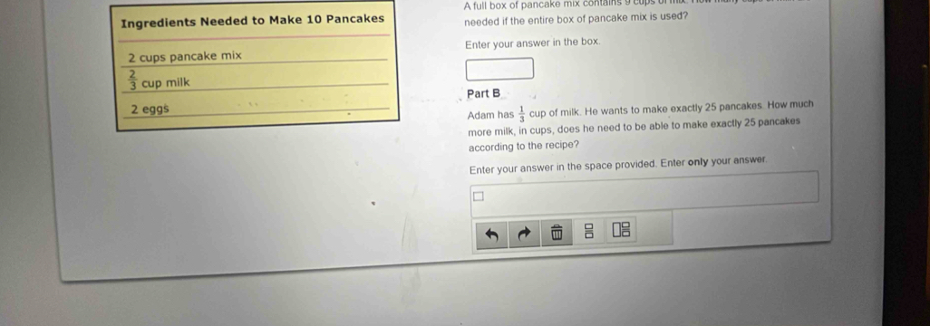 A full box of pancake mix contains 9 e 
Ingredients Needed to Make 10 Pancakes needed if the entire box of pancake mix is used?
2 cups pancake mix Enter your answer in the box.
 2/3  cup milk 
Part B
2 eggs 
Adam has  1/3  cup of milk. He wants to make exactly 25 pancakes. How much 
more milk, in cups, does he need to be able to make exactly 25 pancakes 
according to the recipe? 
Enter your answer in the space provided. Enter only your answer.