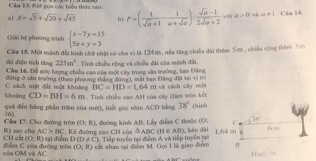 ( 7 ,0 aém)
Câu 13. Rút gọn các biểu thức sau:
a) A=sqrt(5)+sqrt(20)+sqrt(45) với a>0 và a!= 1. Câu 14.
b) P=( 1/sqrt(a)+1 - 1/a+sqrt(a) ): (sqrt(a)-1)/2sqrt(a)+2 
Giải hệ phương trình beginarrayl x-7y=15 5x+y=3endarray.
Câu 15. Một mảnh đất hình chữ nhật có chu vi là 124m, nếu tăng chiều dài thêm 5m , chiều rộng thêm 3 m
thì diện tích tăng 225m^2. Tính chiều rộng và chiều dài của mảnh đất.
Câu 16. Đề ước lượng chiều cao của một cây trong sân trường, bạn Đăng
đứng ở sân trường (theo phương thắng đứng), mắt bạn Đăng đặt tại vị trí
C cách mặt đất một khoảng BC=HD=1,64m và cách cây một
khoảng CD=BH=6m. Tính chiều cao AH của cây (làm tròn kết
quả đến hàng phần trăm của mét), biết góc nhìn ACD bằng 38° (hình
36).
Câu 17. Cho đường tròn (O;R) , đường kính AB. Lấy điểm C thuộc (O; C 38°
R) sao cho AC>BC. Kẻ đường cao CH của △ ABC(H∈ AB) , kéo dài 6 1
CH cắt (O;R) tại điểm D(D!= C). Tiếp tuyến tại điểm A và tiếp tuyến tại 1.64 m
điểm C của đường tròn (O;R) cắt nhau tại điểm M. Gọi I là giao điểm B
của OM và AC. Hình 36
ARC vuống