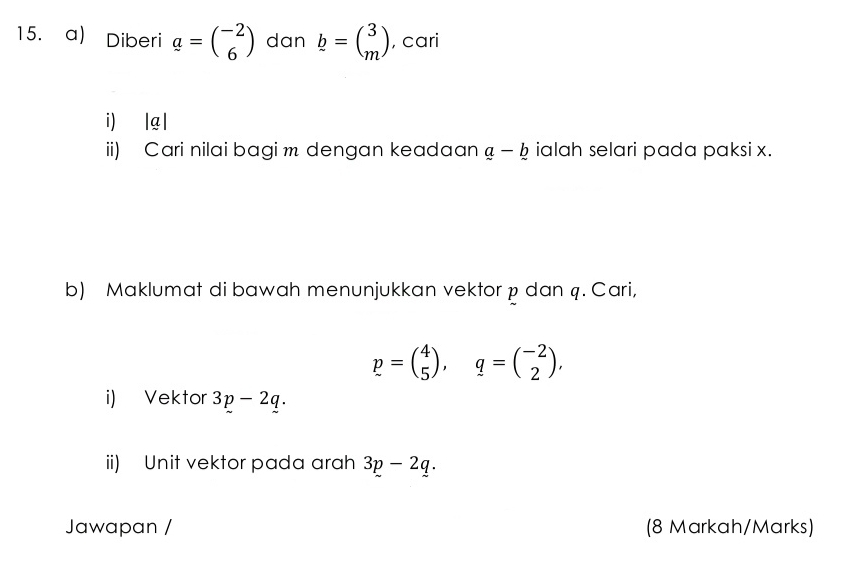 Diberi a=beginpmatrix -2 6endpmatrix dan b=beginpmatrix 3 mendpmatrix , cari 
i) | g | 
ii) Cari nilai bagi m dengan keadaan a-b ialah selari pada paksi x. 
b) Maklumat di bawah menunjukkan vektor p dan q. Cari,
p=beginpmatrix 4 5endpmatrix , q=beginpmatrix -2 2endpmatrix , 
i) Vektor 3p-2q. 
ii) Unit vektor pada arah 3p-2q. 
Jawapan / (8 Markah/Marks)