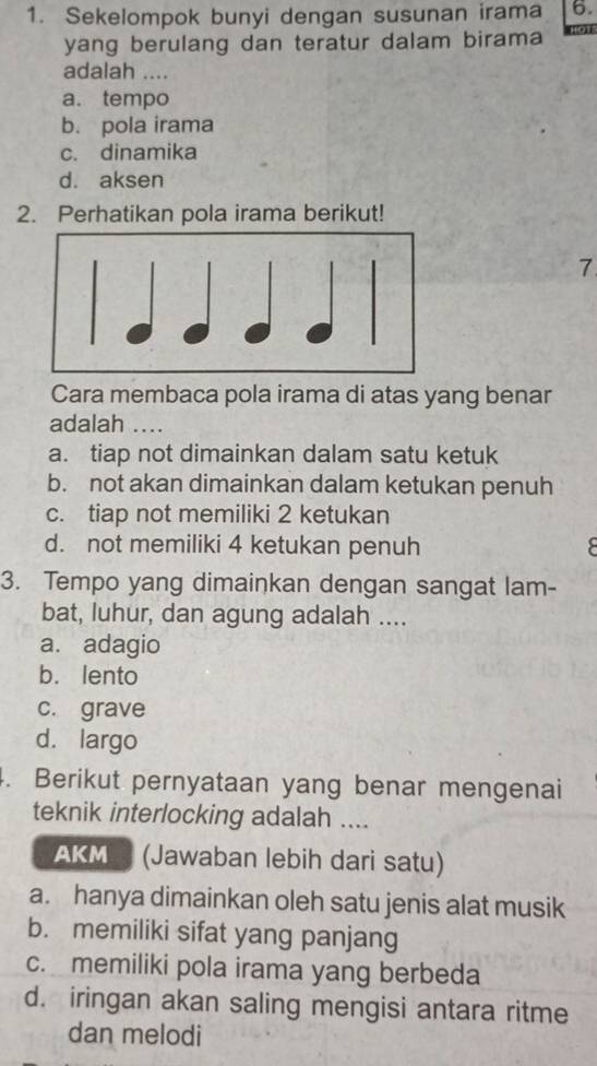 Sekelompok bunyi dengan susunan irama 6.
yang berulang dan teratur dalam birama
adalah ....
a. tempo
b. pola irama
c. dinamika
d. aksen
2. Perhatikan pola irama berikut!
7
Cara membaca pola irama di atas yang benar
adalah ….
a. tiap not dimainkan dalam satu ketuk
b. not akan dimainkan dalam ketukan penuh
c. tiap not memiliki 2 ketukan
d. not memiliki 4 ketukan penuh
3. Tempo yang dimainkan dengan sangat lam-
bat, luhur, dan agung adalah ....
a. adagio
b. lento
c. grave
d. largo
4. Berikut pernyataan yang benar mengenai
teknik interlocking adalah ....
AKM (Jawaban lebih dari satu)
a. hanya dimainkan oleh satu jenis alat musik
b. memiliki sifat yang panjang
c. memiliki pola irama yang berbeda
d. iringan akan saling mengisi antara ritme
dan melodi