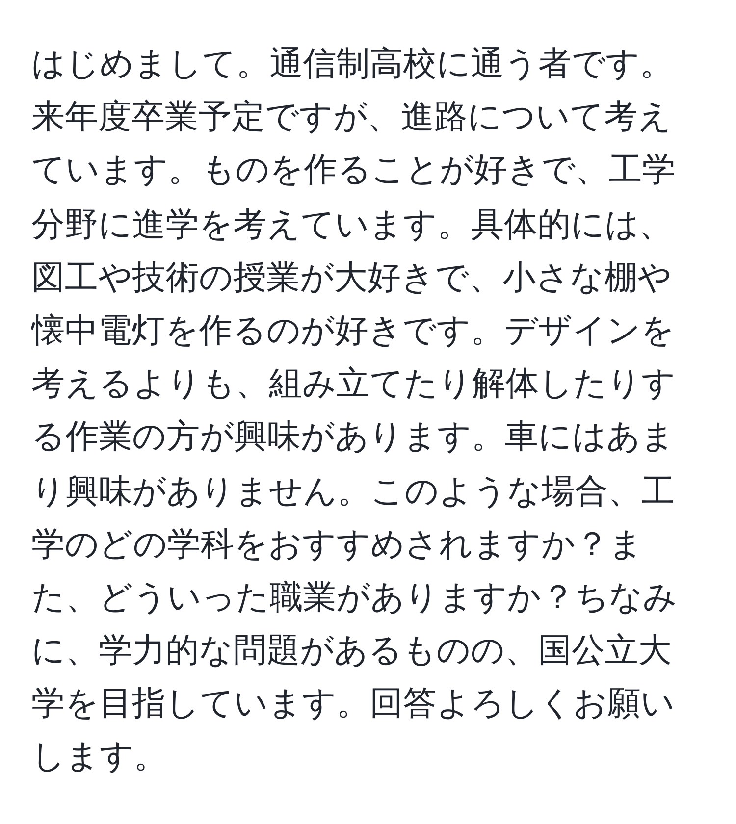 はじめまして。通信制高校に通う者です。来年度卒業予定ですが、進路について考えています。ものを作ることが好きで、工学分野に進学を考えています。具体的には、図工や技術の授業が大好きで、小さな棚や懐中電灯を作るのが好きです。デザインを考えるよりも、組み立てたり解体したりする作業の方が興味があります。車にはあまり興味がありません。このような場合、工学のどの学科をおすすめされますか？また、どういった職業がありますか？ちなみに、学力的な問題があるものの、国公立大学を目指しています。回答よろしくお願いします。