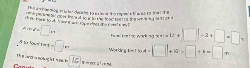 The archaeologist later decides to extend the roped-off area so that the
new perimeter goes from A to B to the food tent to the working tent and
then back to A. How much rope does she need now?
A to B=□ m
Food tent to working tent =|2|+|□ |=2+□ =□ m
B to food tent =□ m
Working tent to A=|□ |+16|=□ +6=□ m
The archaeologist needs meters of rope.
Con