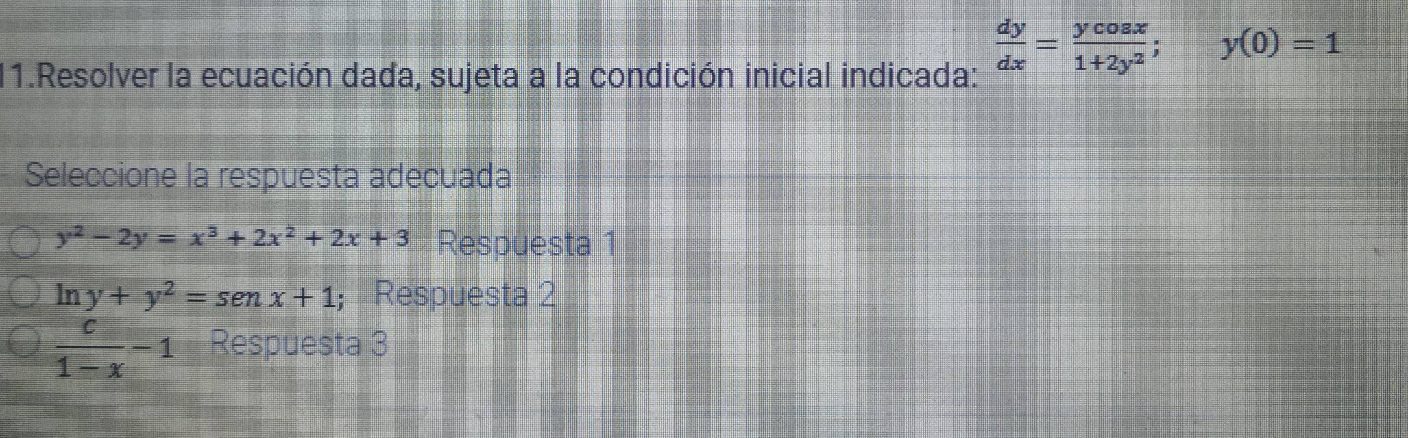 Resolver la ecuación dada, sujeta a la condición inicial indicada:
 dy/dx = ycos x/1+2y^2 ; =□ y(0)=1
Seleccione la respuesta adecuada
y^2-2y=x^3+2x^2+2x+3 Respuesta 1
ln y+y^2=senx+1 ； Respuesta 2
 c/1-x -1 Respuesta 3