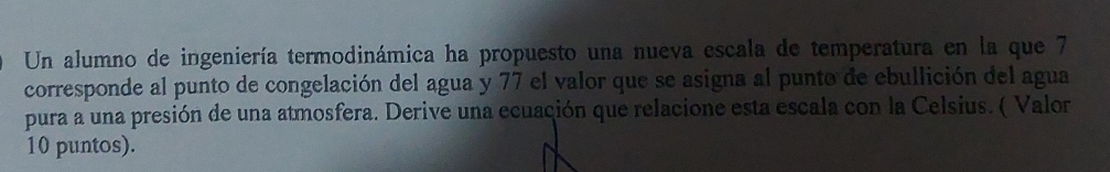 Un alumno de ingeniería termodinámica ha propuesto una nueva escala de temperatura en la que 7
corresponde al punto de congelación del agua y 77 el valor que se asigna al punto de ebullición del agua 
pura a una presión de una atmosfera. Derive una ecuación que relacione esta escala con la Celsius. ( Valor 
10 puntos).