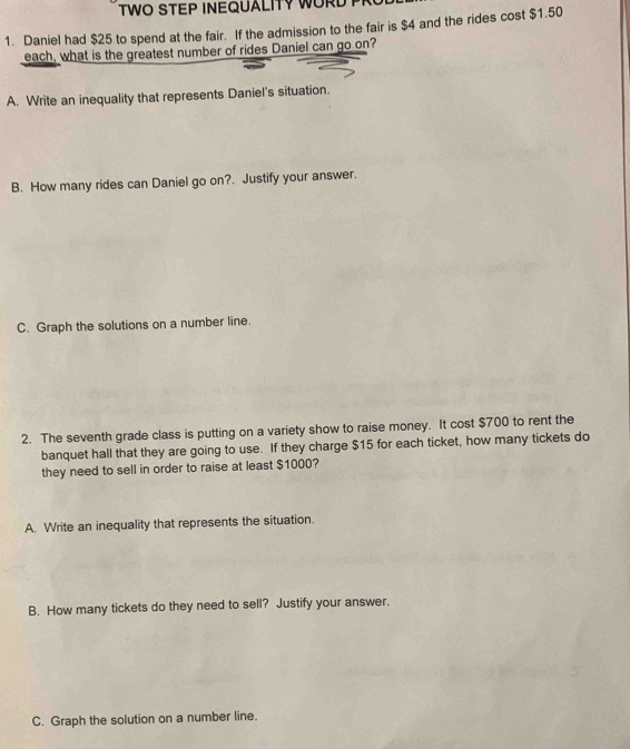 TWO STEP INEQUALITY WORD P 
1. Daniel had $25 to spend at the fair. If the admission to the fair is $4 and the rides cost $1.50
each, what is the greatest number of rides Daniel can go on? 
A. Write an inequality that represents Daniel's situation. 
B. How many rides can Daniel go on?. Justify your answer. 
C. Graph the solutions on a number line. 
2. The seventh grade class is putting on a variety show to raise money. It cost $700 to rent the 
banquet hall that they are going to use. If they charge $15 for each ticket, how many tickets do 
they need to sell in order to raise at least $1000? 
A. Write an inequality that represents the situation. 
B. How many tickets do they need to sell? Justify your answer. 
C. Graph the solution on a number line.