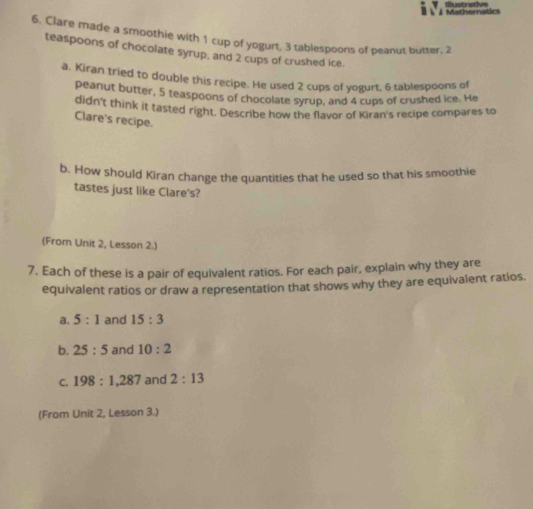 lustrative 
Mathernatics 
6. Clare made a smoothie with 1 cup of yogurt, 3 tablespoons of peanut butter. 2
teaspoons of chocolate syrup, and 2 cups of crushed ice. 
a. Kiran tried to double this recipe. He used 2 cups of yogurt, 6 tablespoons of 
peanut butter, 5 teaspoons of chocolate syrup, and 4 cups of crushed ice. He 
didn't think it tasted right. Describe how the flavor of Kiran's recipe compares to 
Clare's recipe. 
b. How should Kiran change the quantities that he used so that his smoothie 
tastes just like Clare's? 
(From Unit 2, Lesson 2.) 
7. Each of these is a pair of equivalent ratios. For each pair, explain why they are 
equivalent ratios or draw a representation that shows why they are equivalent ratios. 
a. 5:1 and 15:3
b. 25:5 and 10:2
C. 198:1, 287 and 2:13
(From Unit 2, Lesson 3.)