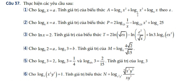 Thực hiện các yêu cầu sau: 
(1)Cho log _2x=a. Tính giá trị của biểu thức A=log _2x^2+log _ 1/2 x^3+log _4x theo a. 
2) Cho log _5x=a. Tính giá trị của biểu thức P=2log _25 1/x -log _125x^3+log _x25
3 Cho ln x=2. Tính giá trị của biểu thức T=2ln (sqrt(ex))-ln ( e^2/sqrt(x) )+ln 3.log _3(ex^2)
(4)Cho log _52=a, log _53=b , Tính giá trị của M=log _5 4sqrt(2)/sqrt(15) . 
(5) Cho log _a3=2, log _b3= 1/4  và log _abc3= 2/15 . Tính giá trị của log _c3
(6)Cho log _x(x^2y^3)=1. Tính giá trị biểu thức N=log _x^2yx,  sqrt[5](x^3y^2)/xy^3 