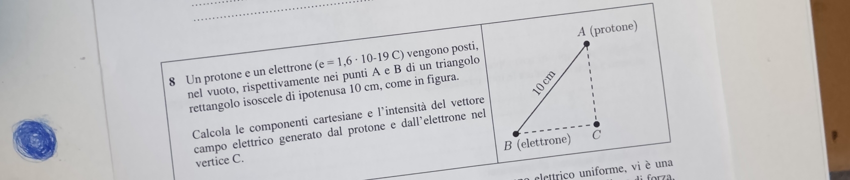 Un protone e un elettrone (e=1,6· 10-19 C) vengono posti, 
nel vuoto, rispettivamente nei punti A e B di un triangolo 
rettangolo isoscele di ipotenusa 10 cm, come in figura. 
Calcola le componenti cartesiane e l'intensità del vettore 
campo elettrico generato dal protone e dall'elettrone nel 
vertice C. 
lettriço uniforme, vi è una