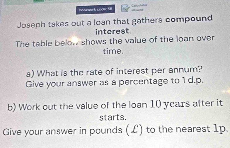 Calculstor 
Bookwork code: 5B allowed 
Joseph takes out a loan that gathers compound 
interest. 
The table below shows the value of the loan over 
time. 
a) What is the rate of interest per annum? 
Give your answer as a percentage to 1 d.p. 
b) Work out the value of the loan 10 years after it 
starts. 
Give your answer in pounds (£) to the nearest 1p.