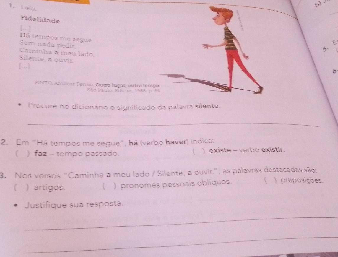 Leia. 
Fidelidade 
[.] 
Há tempos me segue 
Sem nada pedir, 
5. E 
Caminha a meu lado, 
Silente, a ouvir. 
[…] 
b 
PINTO, Amílcar Ferrão. Outro lugar, outro tem 
São Paulo: Edicon, 1988. p 
Procure no dicionário o significado da palavra silente. 
_ 
2. Em “Há tempos me segue”, há (verbo haver) indica: 
( 
) faz - tempo passado. ) existe - verbo existir. 
3. Nos versos “Caminha a meu lado / Silente, a ouvir.”, as palavras destacadas são: 
) artigos.  ) pronomes pessoais oblíquos. 
( ) preposições. 
Justifique sua resposta. 
_ 
_