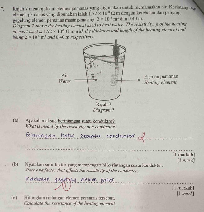 Rajah 7 menunjukkan elemen pemanas yang digunakan untuk memanaskan air. Kerintangan 
elemen pemanas yang digunakan ialah 1.72* 10^(-8)Omega m dengan ketebalan dan panjang 
gegelung elemen pemanas masing-masing 2* 10^(-5)m^2 dan0.40m. 
Diagram 7 shows the heating element used to heat water. The resistivity, p of the heating 
element used is 1.72* 10^(-8)Omega m with the thickness and length of the heating element coil 
being 2* 10^(-5)m^2 and 0.40 m respectively. 
(a) Apakah maksud kerintangan suatu konduktor? 
What is meant by the resistivity of a conductor? 
_ 
_ 
[1 markah] 
[1 mark] 
(b) Nyatakan satu faktor yang mempengaruhi kerintangan suatu konduktor. 
State one factor that affects the resistivity of the conductor. 
_ 
[1 markah] 
[1 mark] 
(c) Hitungkan rintangan elemen pemanas tersebut. 
Calculate the resistance of the heating element.