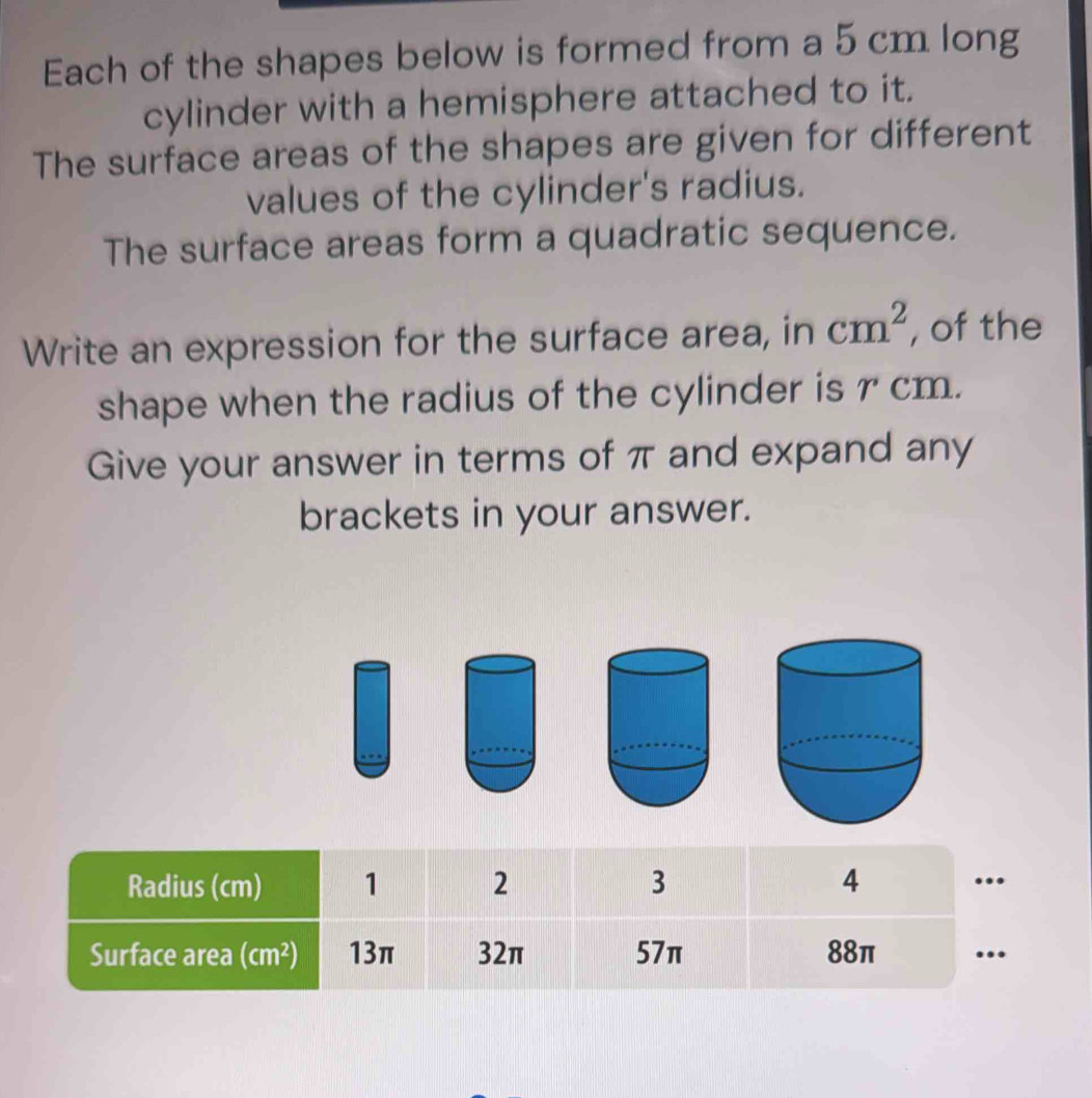 Each of the shapes below is formed from a 5 cm long
cylinder with a hemisphere attached to it.
The surface areas of the shapes are given for different
values of the cylinder's radius.
The surface areas form a quadratic sequence.
Write an expression for the surface area, in cm^2 , of the
shape when the radius of the cylinder is r cm.
Give your answer in terms of π and expand any
brackets in your answer.