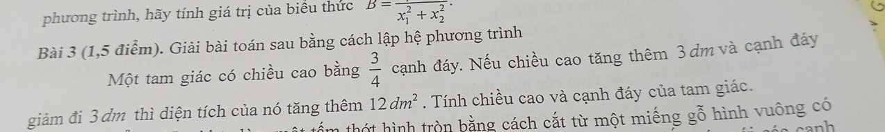 phương trình, hãy tính giá trị của biểu thức B=frac (x_1)^2+x_2^2. 
Bài 3 (1,5 điểm). Giải bài toán sau bằng cách lập hệ phương trình 
Một tam giác có chiều cao bằng  3/4  cạnh đáy. Nếu chiều cao tăng thêm 3dm và cạnh đáy 
giảm đi 3 đm thì diện tích của nó tăng thêm 12dm^2. Tính chiều cao và cạnh đáy của tam giác. 
th t hình tròn bằng cách cắt từ một miếng gỗ hình vuông có